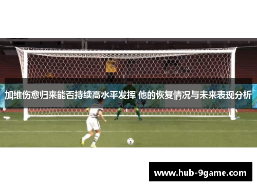 加维伤愈归来能否持续高水平发挥 他的恢复情况与未来表现分析