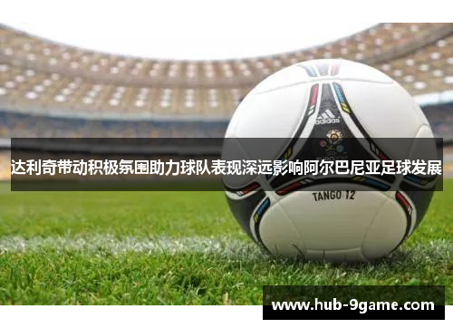 达利奇带动积极氛围助力球队表现深远影响阿尔巴尼亚足球发展 达利奇带动积极氛围助力球队表现深远影响阿尔巴尼亚足球发展