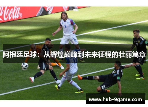 阿根廷足球：从辉煌巅峰到未来征程的壮丽篇章