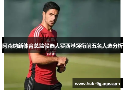 阿森纳新体育总监候选人罗西基领衔前五名人选分析