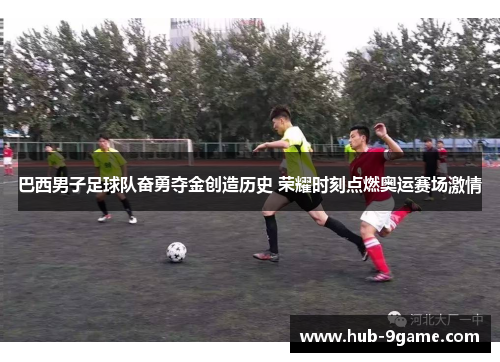 巴西男子足球队奋勇夺金创造历史 荣耀时刻点燃奥运赛场激情