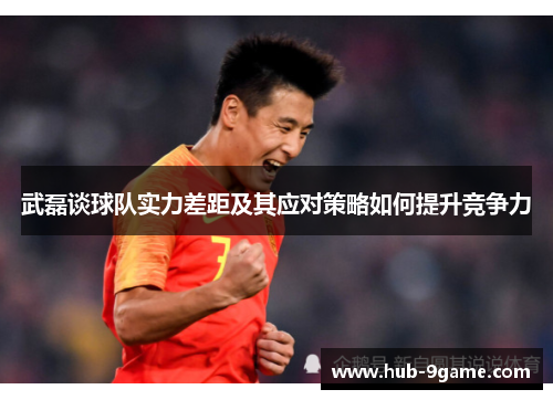 武磊谈球队实力差距及其应对策略如何提升竞争力 武磊谈球队实力差距及其应对策略如何提升竞争力