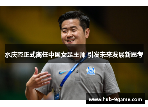 水庆霞正式离任中国女足主帅 引发未来发展新思考